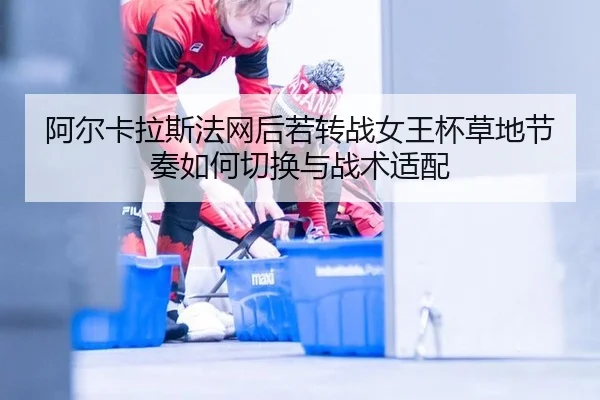 阿尔卡拉斯法网后若转战女王杯草地节奏如何切换与战术适配